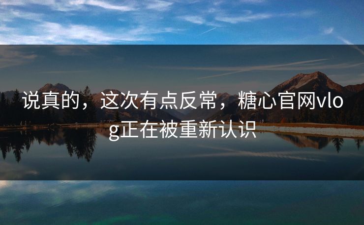 说真的，这次有点反常，糖心官网vlog正在被重新认识
