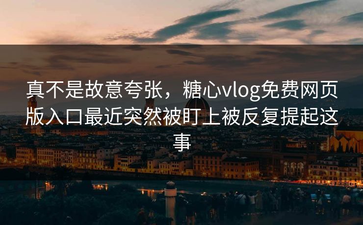 真不是故意夸张，糖心vlog免费网页版入口最近突然被盯上被反复提起这事
