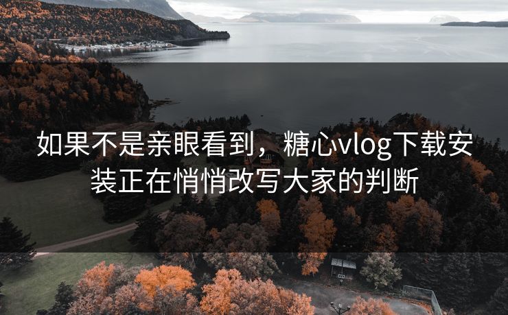 如果不是亲眼看到，糖心vlog下载安装正在悄悄改写大家的判断
