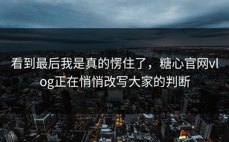 看到最后我是真的愣住了，糖心官网vlog正在悄悄改写大家的判断