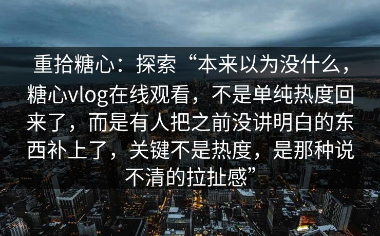 重拾糖心:探索“本来以为没什么,糖心vlog在线观看,不是单纯热度回来了,而是有人把之前没讲明白的东西补上了,关键不是热度,是那种说不清的拉扯感” 重拾糖心:探索“本来以为没什么,糖心vlog在线观看,不是单纯热度回来了,而是有人把之前没讲明白的东西补上了,关键不是热度,是那种说不清的拉扯感”
