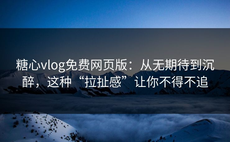 糖心vlog免费网页版：从无期待到沉醉，这种“拉扯感”让你不得不追