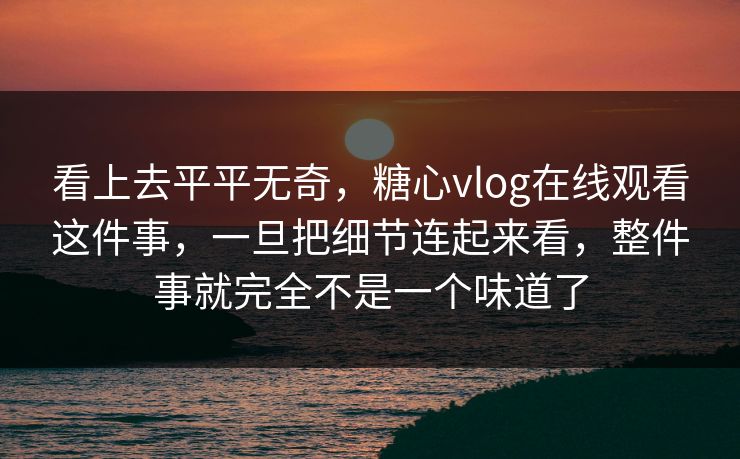 看上去平平无奇，糖心vlog在线观看这件事，一旦把细节连起来看，整件事就完全不是一个味道了