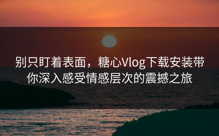 别只盯着表面，糖心Vlog下载安装带你深入感受情感层次的震撼之旅