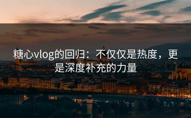 糖心vlog的回归：不仅仅是热度，更是深度补充的力量