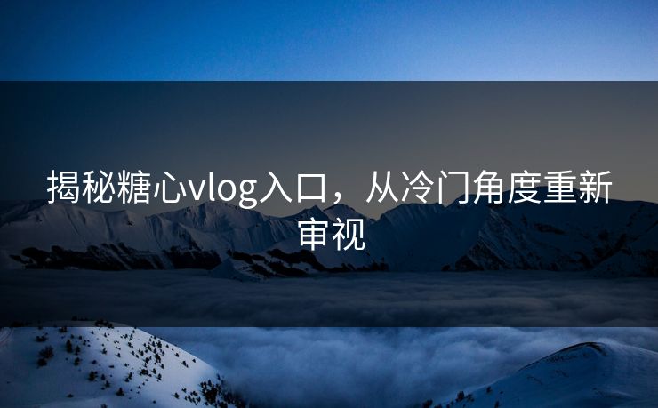 揭秘糖心vlog入口，从冷门角度重新审视