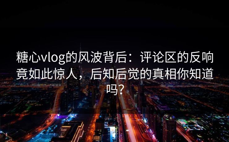 糖心vlog的风波背后：评论区的反响竟如此惊人，后知后觉的真相你知道吗？