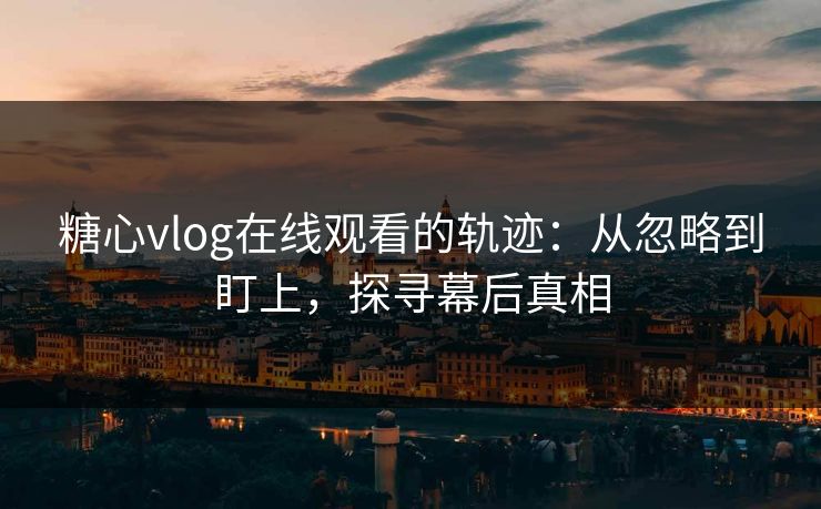 糖心vlog在线观看的轨迹：从忽略到盯上，探寻幕后真相
