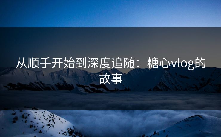 从顺手开始到深度追随:糖心vlog的故事 从顺手开始到深度追随:糖心vlog的故事