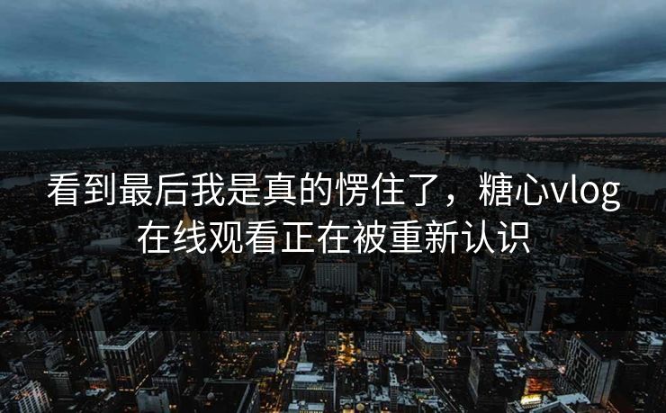 看到最后我是真的愣住了，糖心vlog在线观看正在被重新认识