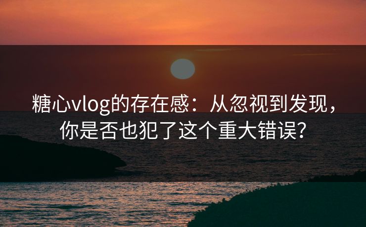 糖心vlog的存在感：从忽视到发现，你是否也犯了这个重大错误？