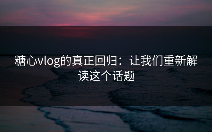 糖心vlog的真正回归：让我们重新解读这个话题