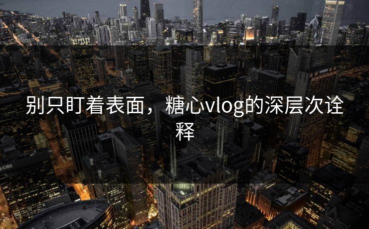 别只盯着表面，糖心vlog的深层次诠释