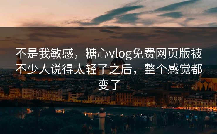 不是我敏感，糖心vlog免费网页版被不少人说得太轻了之后，整个感觉都变了