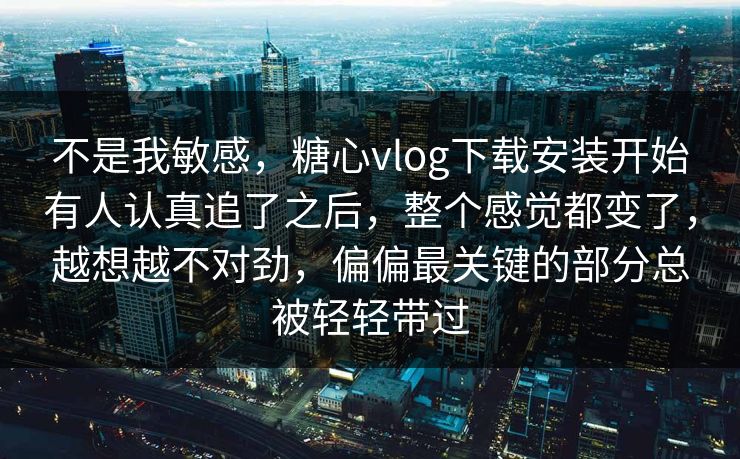 不是我敏感，糖心vlog下载安装开始有人认真追了之后，整个感觉都变了，越想越不对劲，偏偏最关键的部分总被轻轻带过