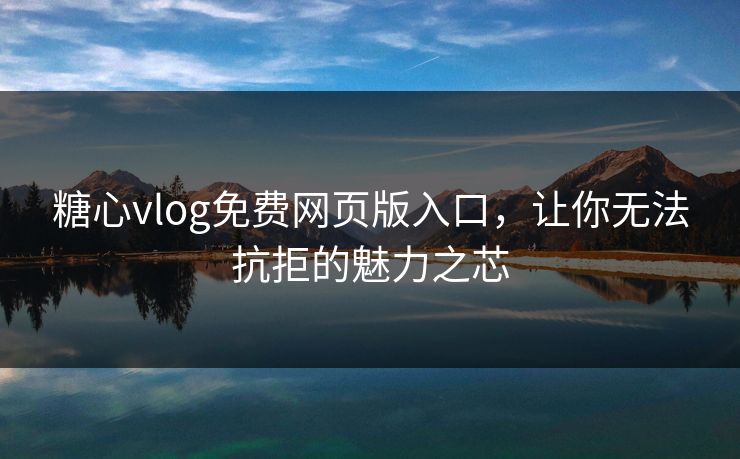 糖心vlog免费网页版入口，让你无法抗拒的魅力之芯