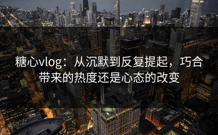 糖心vlog：从沉默到反复提起，巧合带来的热度还是心态的改变