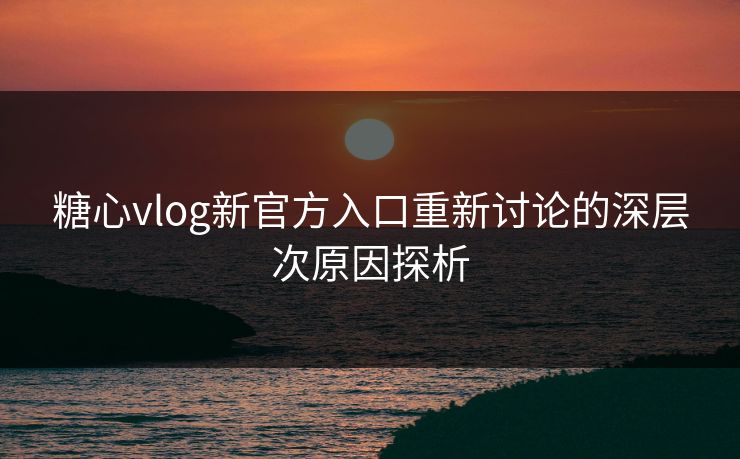 糖心vlog新官方入口重新讨论的深层次原因探析