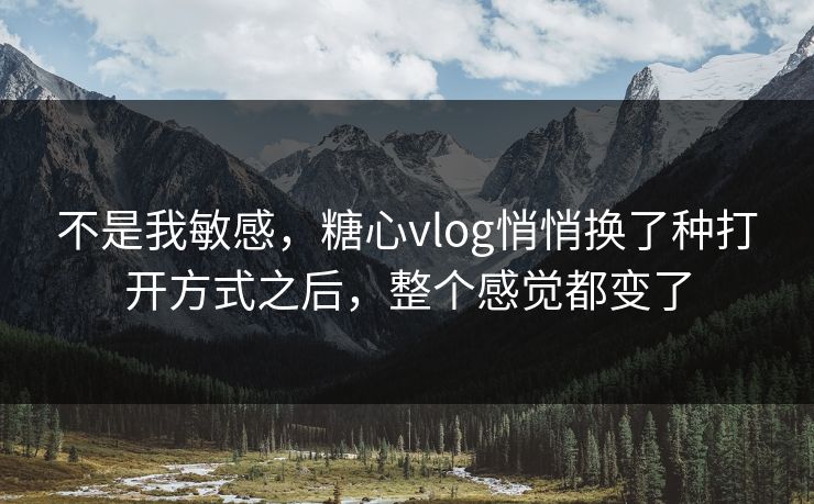不是我敏感，糖心vlog悄悄换了种打开方式之后，整个感觉都变了