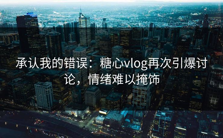 承认我的错误：糖心vlog再次引爆讨论，情绪难以掩饰