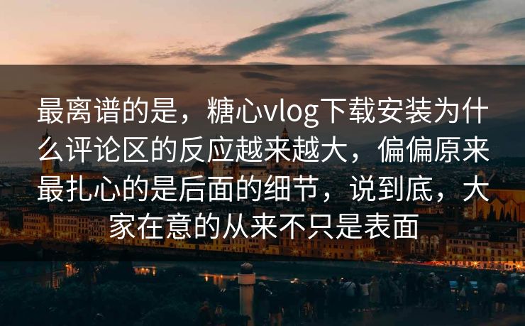 最离谱的是,糖心vlog下载安装为什么评论区的反应越来越大,偏偏原来最扎心的是后面的细节,说到底,大家在意的从来不只是表面 最离谱的是,糖心vlog下载安装为什么评论区的反应越来越大,偏偏原来最扎心的是后面的细节,说到底,大家在意的从来不只是表面