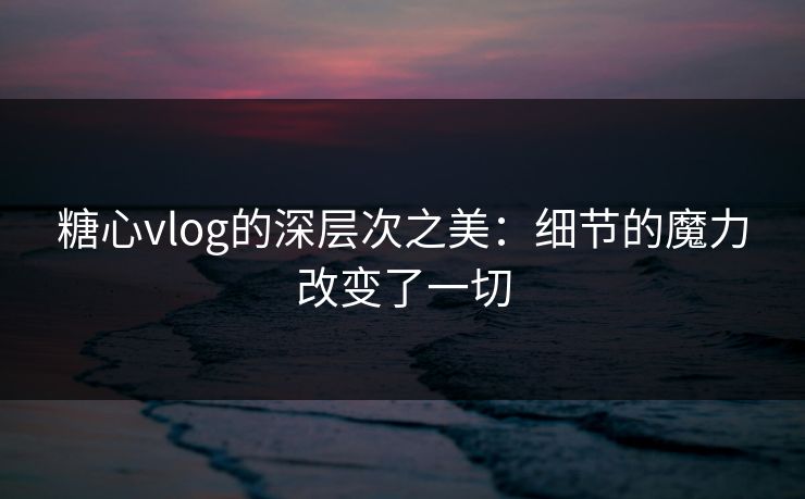 糖心vlog的深层次之美：细节的魔力改变了一切