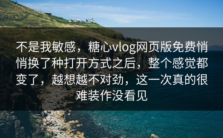不是我敏感，糖心vlog网页版免费悄悄换了种打开方式之后，整个感觉都变了，越想越不对劲，这一次真的很难装作没看见