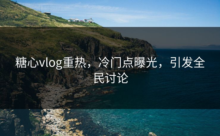 糖心vlog重热，冷门点曝光，引发全民讨论