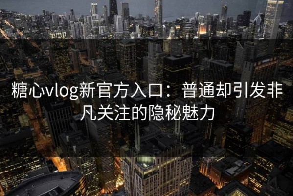 糖心vlog新官方入口：普通却引发非凡关注的隐秘魅力
