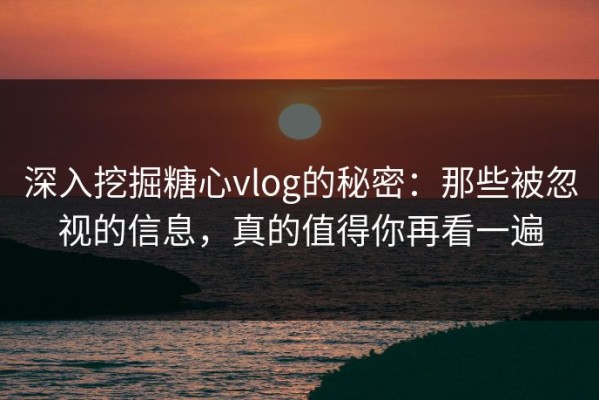 深入挖掘糖心vlog的秘密：那些被忽视的信息，真的值得你再看一遍