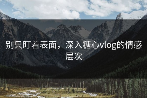 别只盯着表面，深入糖心vlog的情感层次