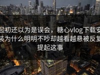 起初还以为是误会，糖心vlog下载安装为什么明明不吵却越看越悬被反复提起这事