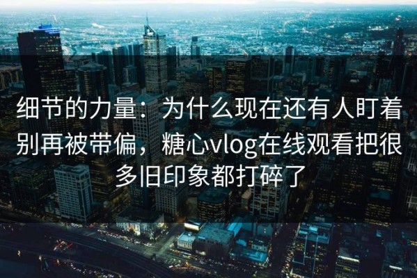 细节的力量：为什么现在还有人盯着别再被带偏，糖心vlog在线观看把很多旧印象都打碎了