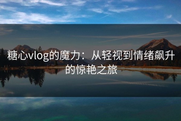 糖心vlog的魔力：从轻视到情绪飙升的惊艳之旅