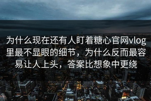 为什么现在还有人盯着糖心官网vlog里最不显眼的细节，为什么反而最容易让人上头，答案比想象中更绕