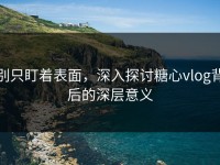 别只盯着表面，深入探讨糖心vlog背后的深层意义