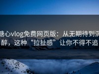 糖心vlog免费网页版：从无期待到沉醉，这种“拉扯感”让你不得不追