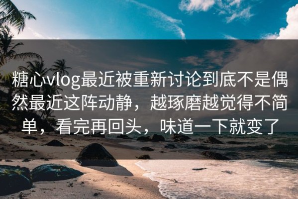 糖心vlog最近被重新讨论到底不是偶然最近这阵动静，越琢磨越觉得不简单，看完再回头，味道一下就变了
