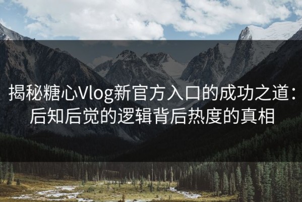 揭秘糖心Vlog新官方入口的成功之道：后知后觉的逻辑背后热度的真相