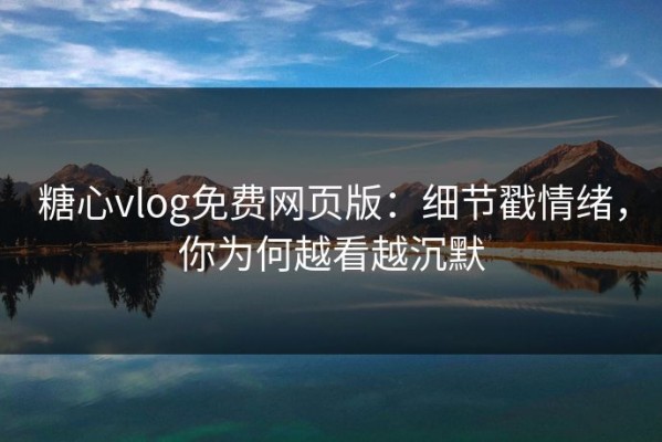 糖心vlog免费网页版：细节戳情绪，你为何越看越沉默