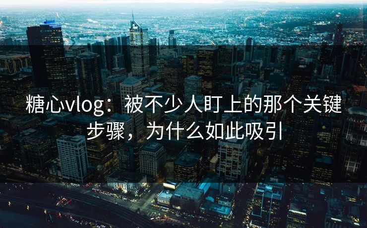 糖心vlog：被不少人盯上的那个关键步骤，为什么如此吸引