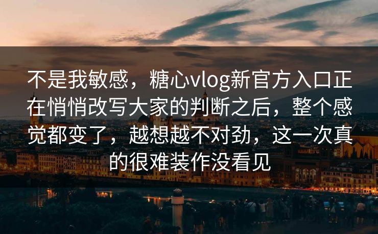 不是我敏感，糖心vlog新官方入口正在悄悄改写大家的判断之后，整个感觉都变了，越想越不对劲，这一次真的很难装作没看见