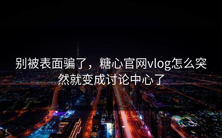 别被表面骗了，糖心官网vlog怎么突然就变成讨论中心了