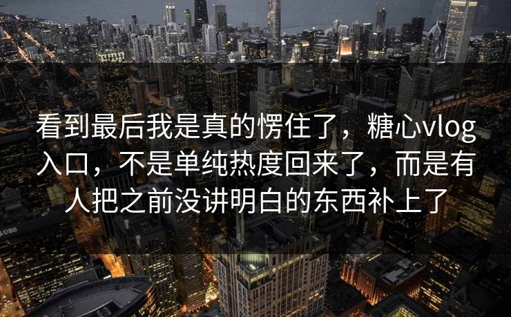 看到最后我是真的愣住了，糖心vlog入口，不是单纯热度回来了，而是有人把之前没讲明白的东西补上了