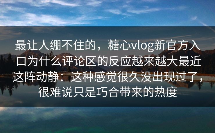 最让人绷不住的，糖心vlog新官方入口为什么评论区的反应越来越大最近这阵动静：这种感觉很久没出现过了，很难说只是巧合带来的热度