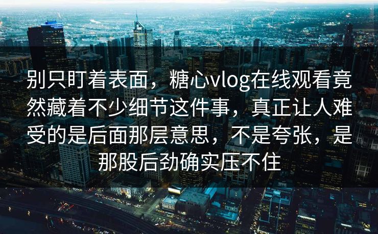 别只盯着表面，糖心vlog在线观看竟然藏着不少细节这件事，真正让人难受的是后面那层意思，不是夸张，是那股后劲确实压不住