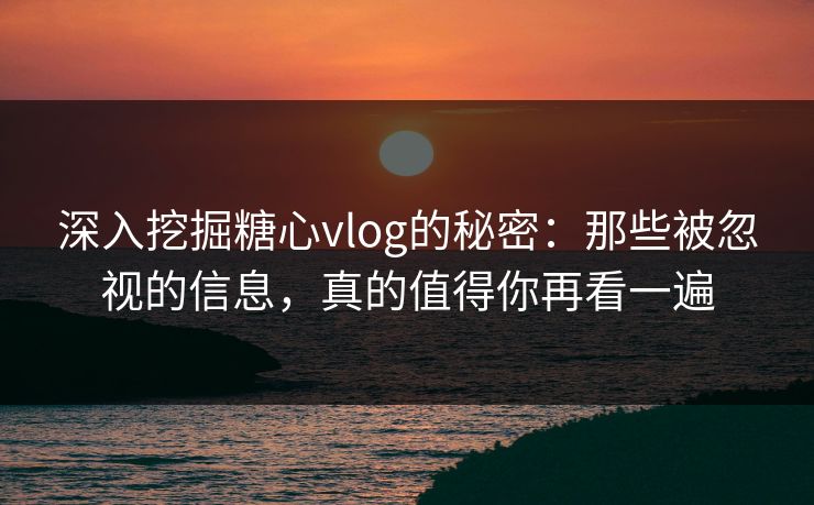 深入挖掘糖心vlog的秘密：那些被忽视的信息，真的值得你再看一遍