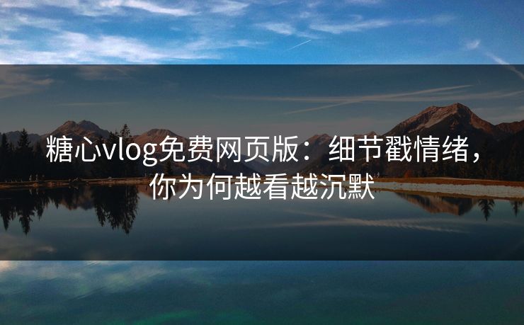 糖心vlog免费网页版：细节戳情绪，你为何越看越沉默