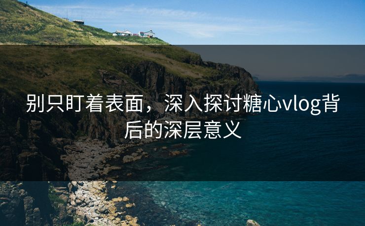 别只盯着表面，深入探讨糖心vlog背后的深层意义