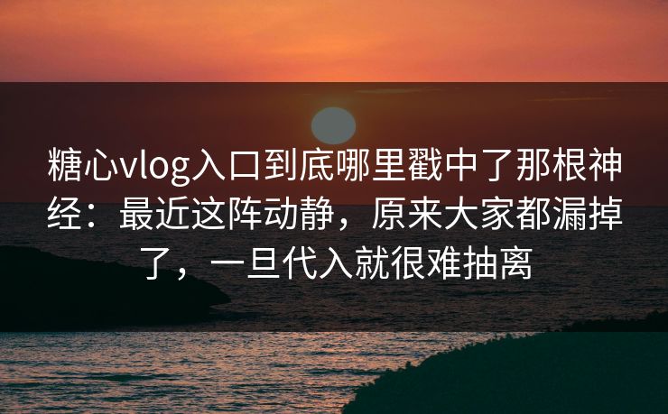 糖心vlog入口到底哪里戳中了那根神经：最近这阵动静，原来大家都漏掉了，一旦代入就很难抽离